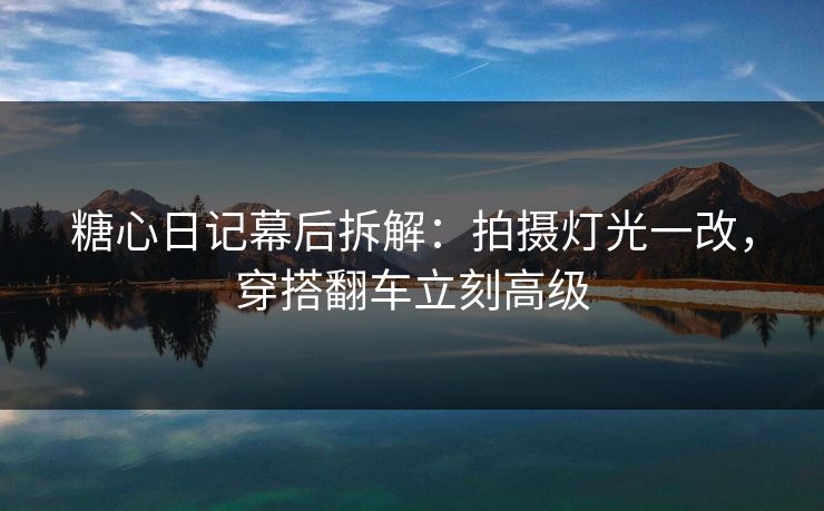糖心日记幕后拆解：拍摄灯光一改，穿搭翻车立刻高级