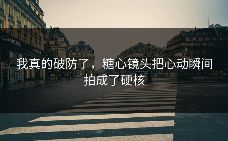 我真的破防了，糖心镜头把心动瞬间拍成了硬核