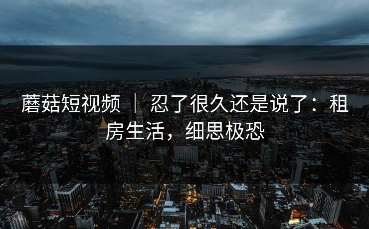 蘑菇短视频 ｜ 忍了很久还是说了：租房生活，细思极恐