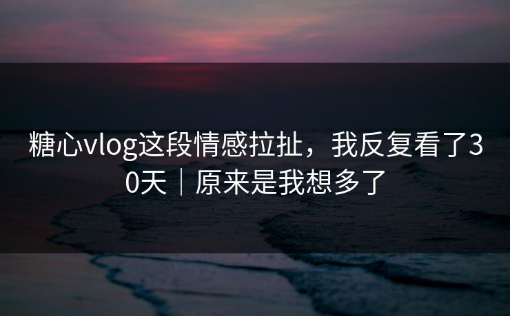 糖心vlog这段情感拉扯，我反复看了30天｜原来是我想多了