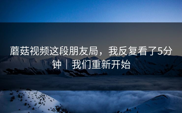 蘑菇视频这段朋友局，我反复看了5分钟｜我们重新开始