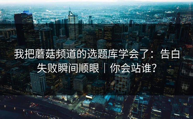 我把蘑菇频道的选题库学会了：告白失败瞬间顺眼｜你会站谁？