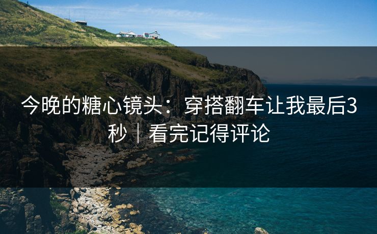今晚的糖心镜头：穿搭翻车让我最后3秒｜看完记得评论