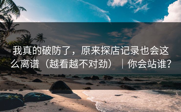 我真的破防了，原来探店记录也会这么离谱（越看越不对劲）｜你会站谁？