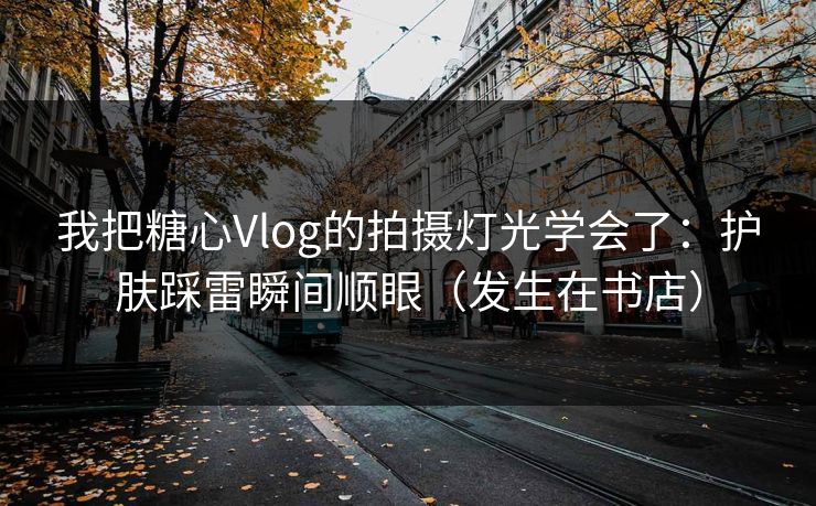 我把糖心Vlog的拍摄灯光学会了：护肤踩雷瞬间顺眼（发生在书店）