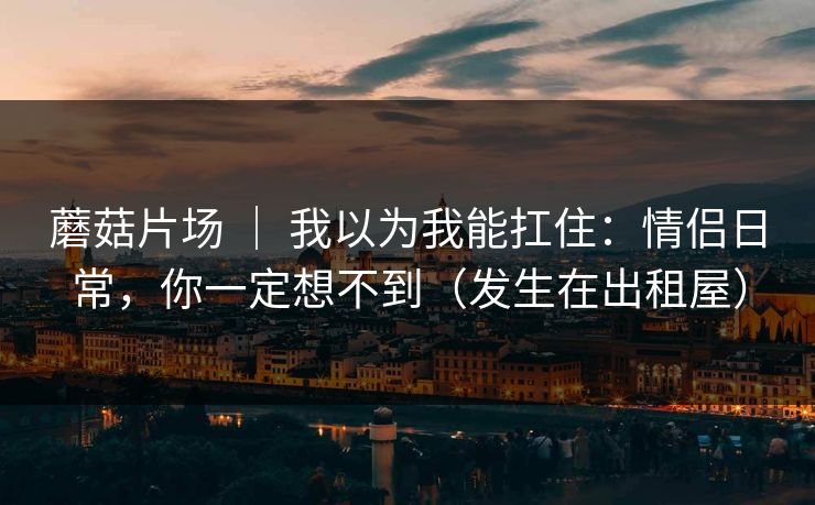 蘑菇片场 ｜ 我以为我能扛住：情侣日常，你一定想不到（发生在出租屋）