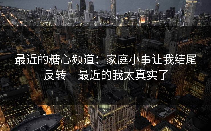最近的糖心频道：家庭小事让我结尾反转｜最近的我太真实了