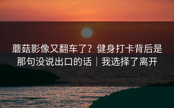蘑菇影像又翻车了？健身打卡背后是那句没说出口的话｜我选择了离开