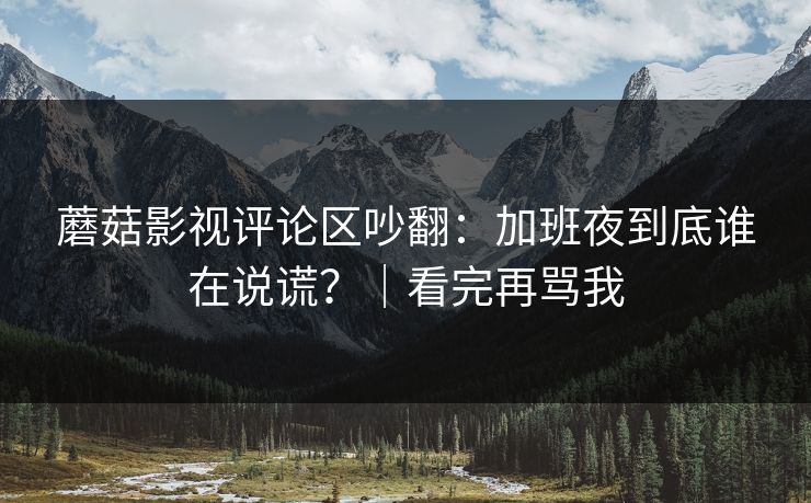 蘑菇影视评论区吵翻：加班夜到底谁在说谎？｜看完再骂我