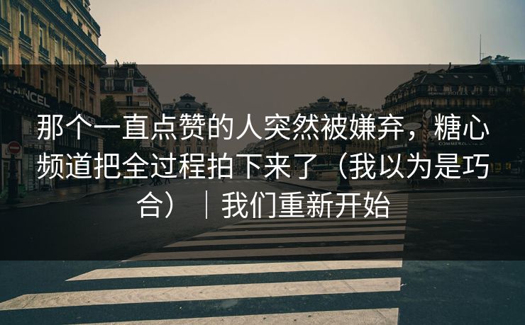 那个一直点赞的人突然被嫌弃，糖心频道把全过程拍下来了（我以为是巧合）｜我们重新开始