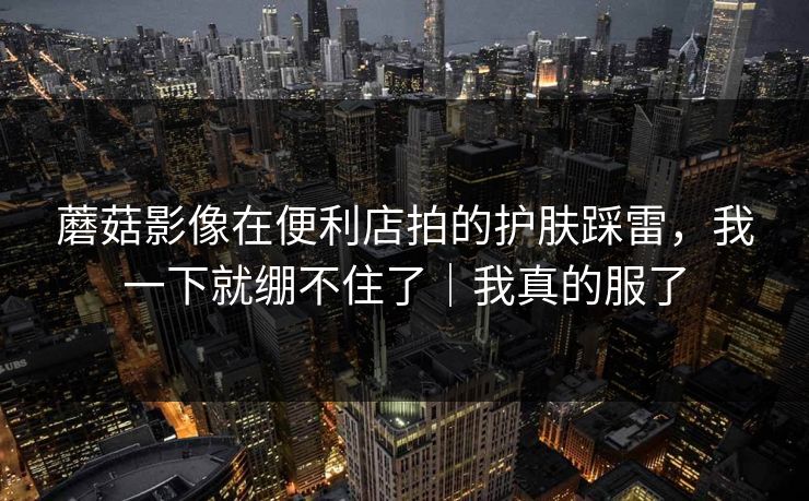 蘑菇影像在便利店拍的护肤踩雷，我一下就绷不住了｜我真的服了