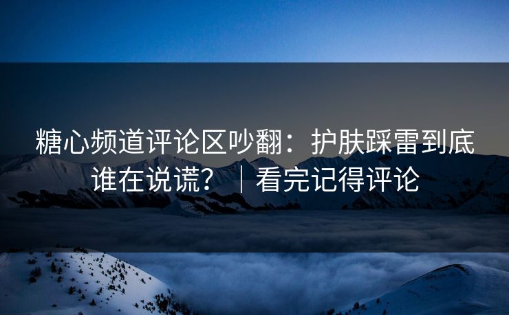 糖心频道评论区吵翻：护肤踩雷到底谁在说谎？｜看完记得评论