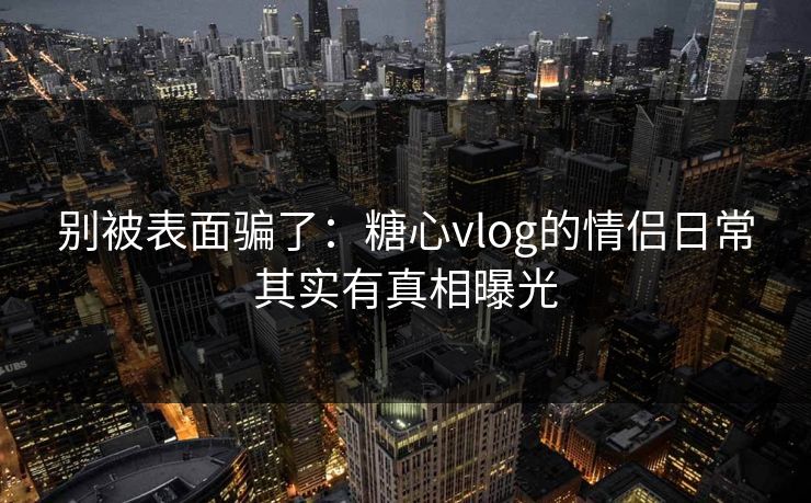 别被表面骗了：糖心vlog的情侣日常其实有真相曝光