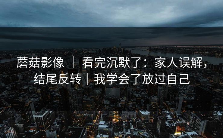 蘑菇影像 ｜ 看完沉默了：家人误解，结尾反转｜我学会了放过自己