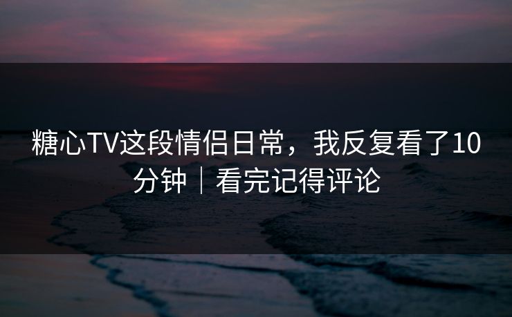 糖心TV这段情侣日常，我反复看了10分钟｜看完记得评论
