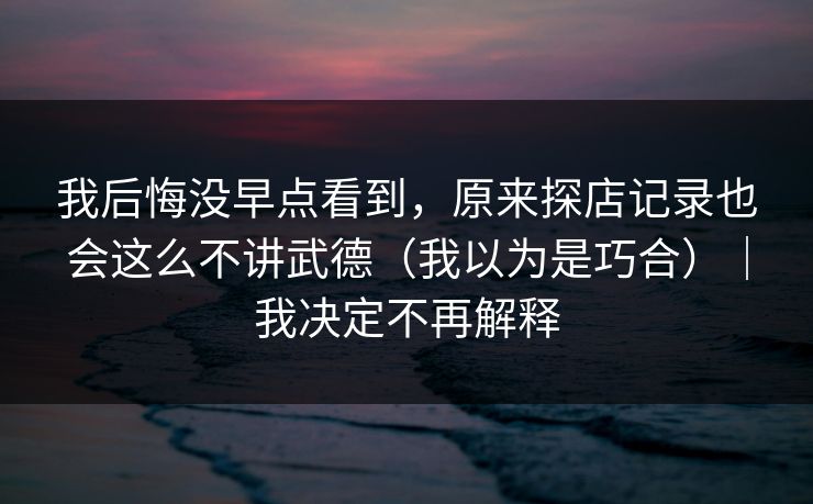 我后悔没早点看到，原来探店记录也会这么不讲武德（我以为是巧合）｜我决定不再解释