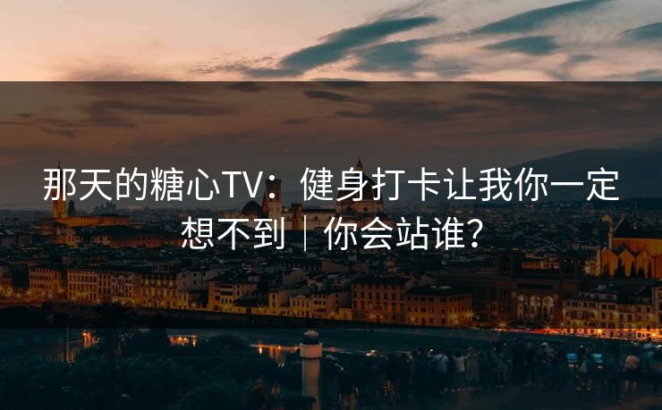 那天的糖心TV：健身打卡让我你一定想不到｜你会站谁？