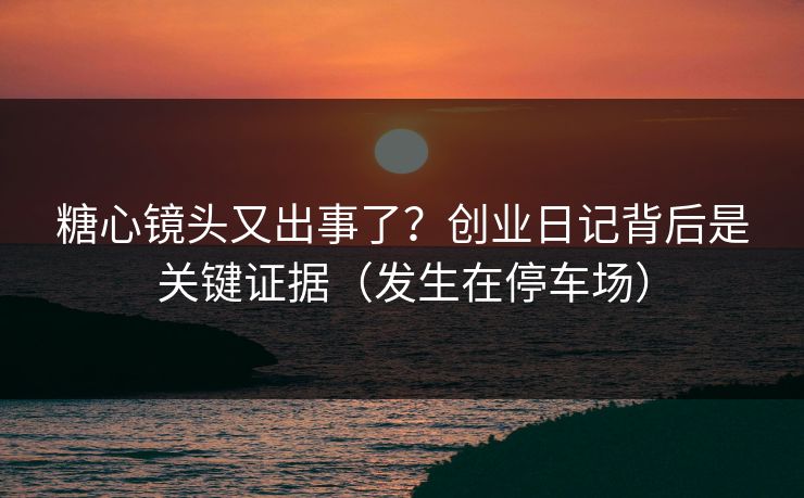 糖心镜头又出事了？创业日记背后是关键证据（发生在停车场）