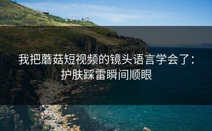 我把蘑菇短视频的镜头语言学会了：护肤踩雷瞬间顺眼