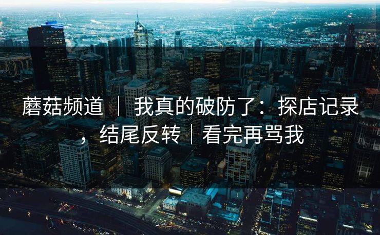蘑菇频道 ｜ 我真的破防了：探店记录，结尾反转｜看完再骂我