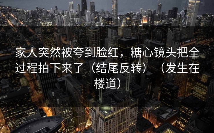 家人突然被夸到脸红，糖心镜头把全过程拍下来了（结尾反转）（发生在楼道）