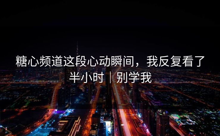 糖心频道这段心动瞬间，我反复看了半小时｜别学我