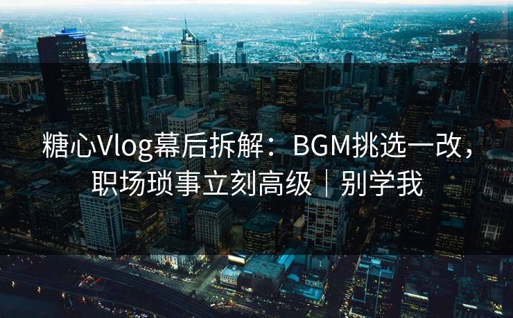 糖心Vlog幕后拆解：BGM挑选一改，职场琐事立刻高级｜别学我