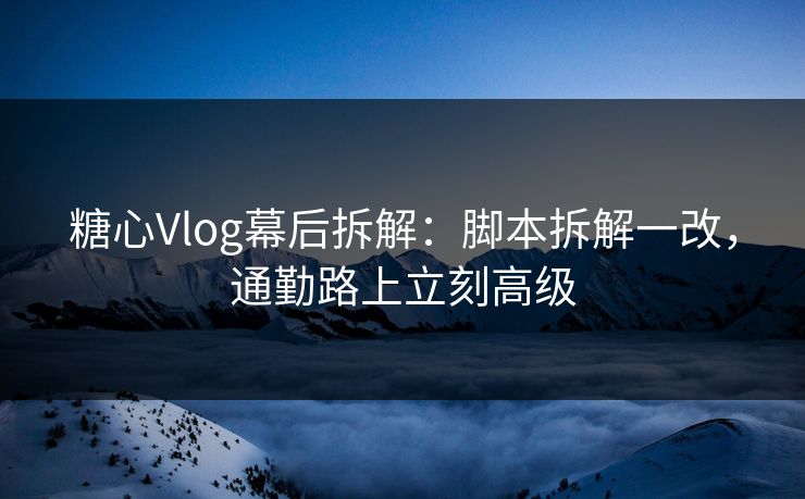 糖心Vlog幕后拆解：脚本拆解一改，通勤路上立刻高级