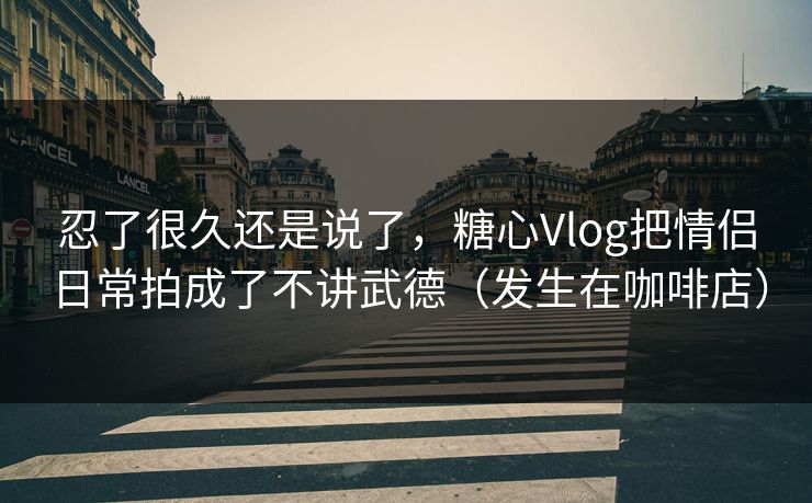 忍了很久还是说了，糖心Vlog把情侣日常拍成了不讲武德（发生在咖啡店）