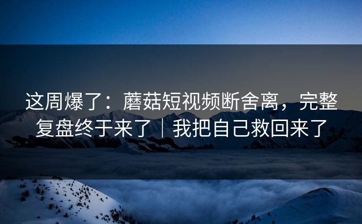 这周爆了：蘑菇短视频断舍离，完整复盘终于来了｜我把自己救回来了