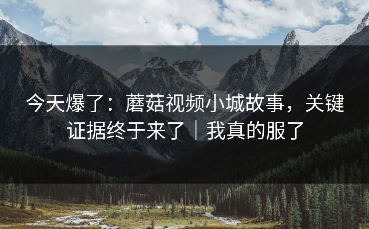 今天爆了：蘑菇视频小城故事，关键证据终于来了｜我真的服了