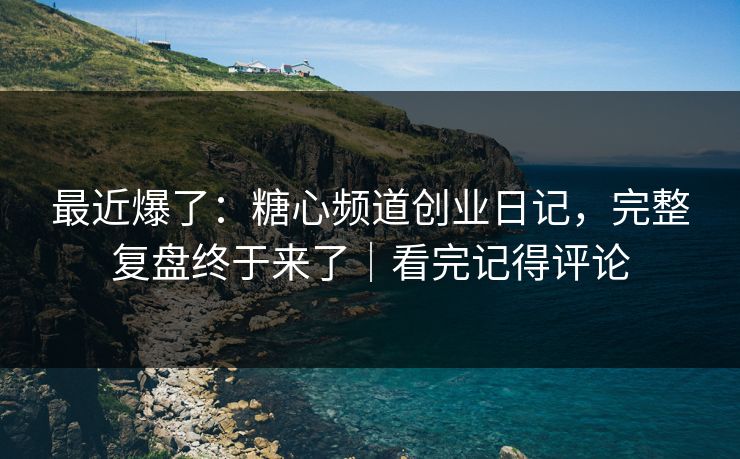 最近爆了：糖心频道创业日记，完整复盘终于来了｜看完记得评论