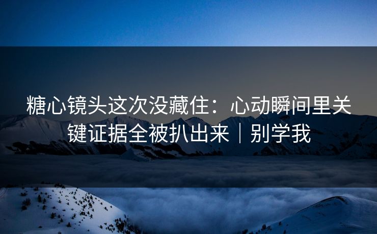 糖心镜头这次没藏住：心动瞬间里关键证据全被扒出来｜别学我