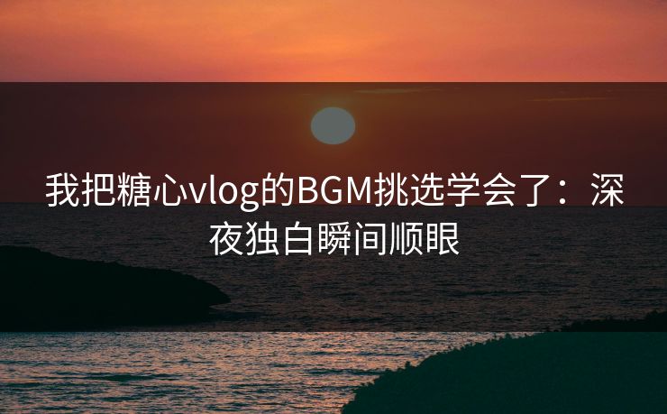 我把糖心vlog的BGM挑选学会了：深夜独白瞬间顺眼