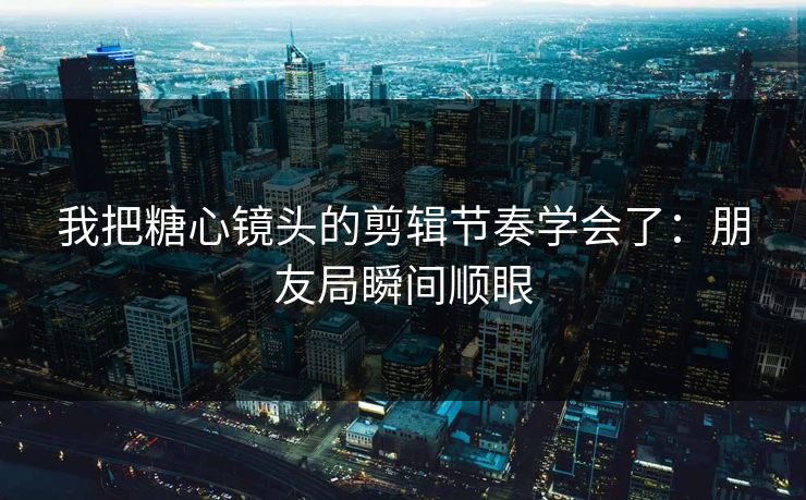 我把糖心镜头的剪辑节奏学会了：朋友局瞬间顺眼