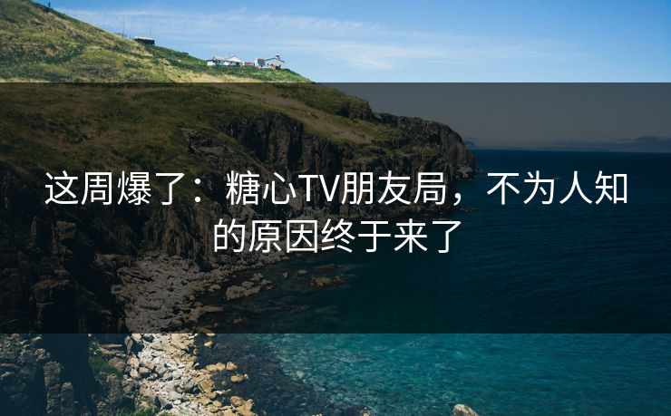 这周爆了：糖心TV朋友局，不为人知的原因终于来了