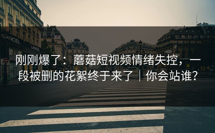 刚刚爆了：蘑菇短视频情绪失控，一段被删的花絮终于来了｜你会站谁？