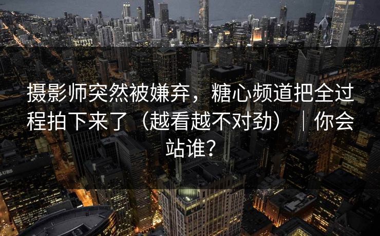 摄影师突然被嫌弃,糖心频道把全过程拍下来了(越看越不对劲)|你会站谁?