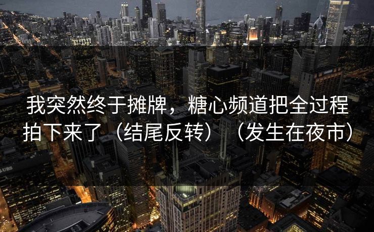 我突然终于摊牌，糖心频道把全过程拍下来了（结尾反转）（发生在夜市）