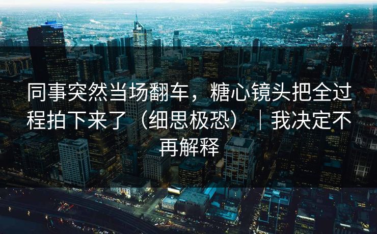 同事突然当场翻车，糖心镜头把全过程拍下来了（细思极恐）｜我决定不再解释