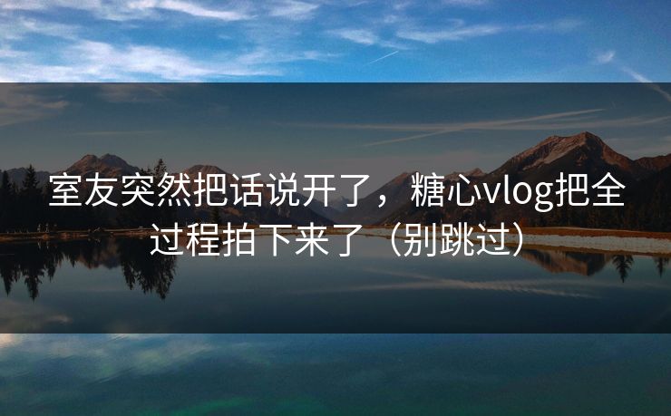 室友突然把话说开了，糖心vlog把全过程拍下来了（别跳过）