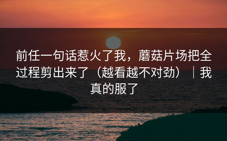 前任一句话惹火了我，蘑菇片场把全过程剪出来了（越看越不对劲）｜我真的服了