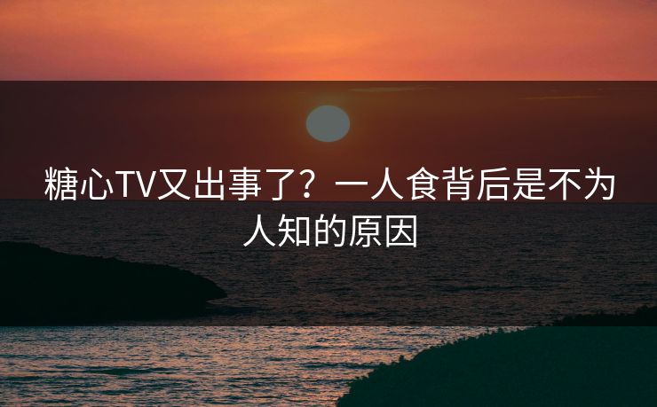 糖心TV又出事了？一人食背后是不为人知的原因
