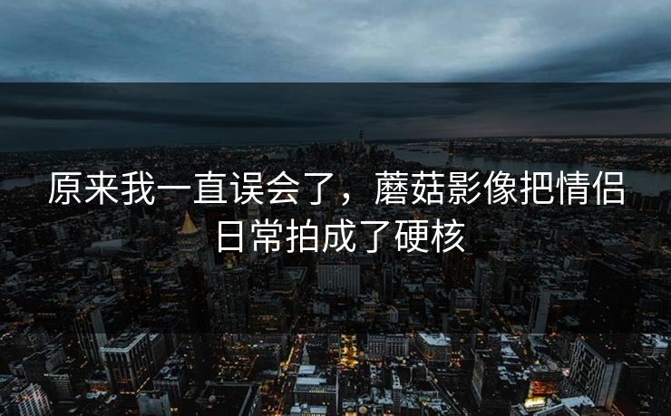 原来我一直误会了,蘑菇影像把情侣日常拍成了硬核