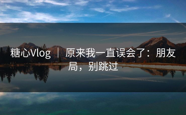 糖心Vlog ｜ 原来我一直误会了：朋友局，别跳过