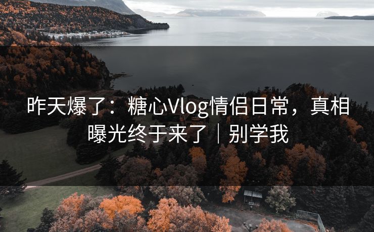 昨天爆了：糖心Vlog情侣日常，真相曝光终于来了｜别学我