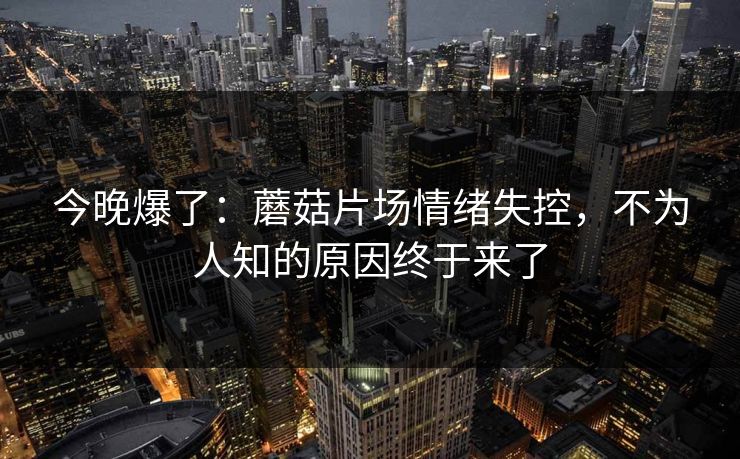 今晚爆了：蘑菇片场情绪失控，不为人知的原因终于来了