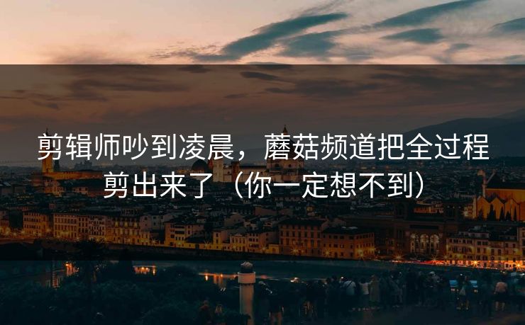 剪辑师吵到凌晨，蘑菇频道把全过程剪出来了（你一定想不到）