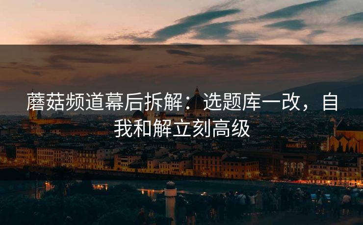 蘑菇频道幕后拆解：选题库一改，自我和解立刻高级