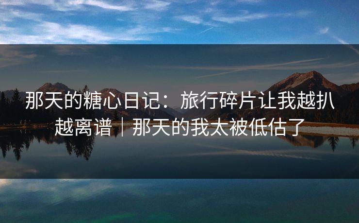 那天的糖心日记：旅行碎片让我越扒越离谱｜那天的我太被低估了